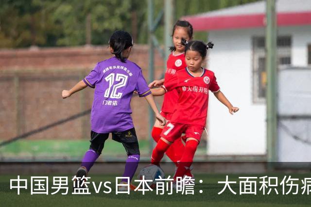 中国男篮vs日本前瞻：大面积伤病PK东道主二队 廖三宁带队冲决赛